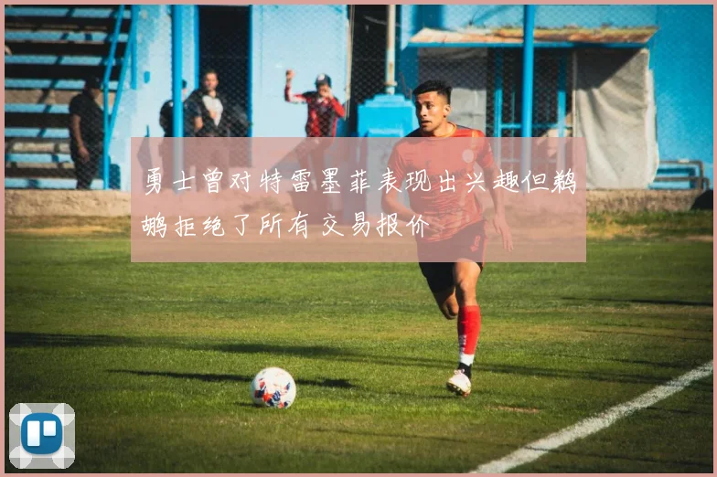 勇士曾对特雷墨菲表现出兴趣但鹈鹕拒绝了所有交易报价