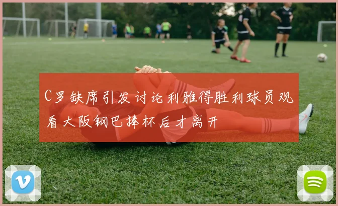 C罗缺席引发讨论利雅得胜利球员观看大阪钢巴捧杯后才离开
