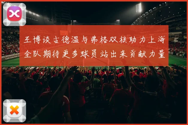 王博谈古德温与弗格双核助力上海全队期待更多球员站出来贡献力量
