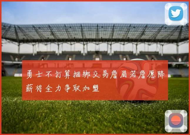 勇士不打算捆绑交易詹眉若詹愿降薪将全力争取加盟
