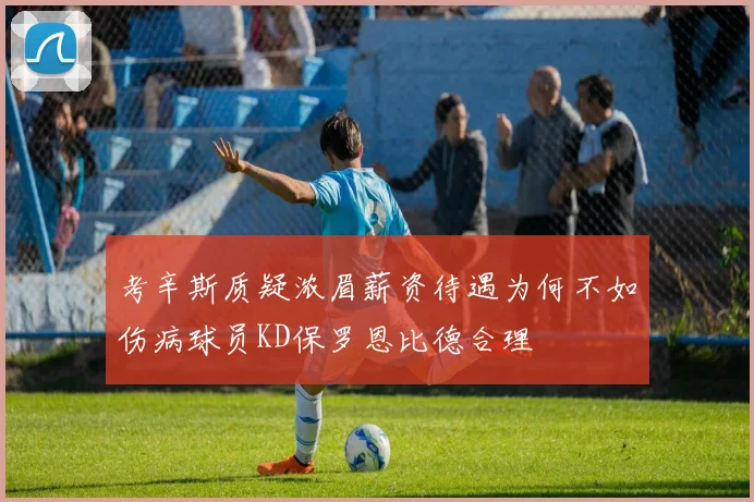 考辛斯质疑浓眉薪资待遇为何不如伤病球员KD保罗恩比德合理