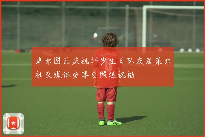 库尔图瓦庆祝34岁生日队友居莱尔社交媒体分享合照送祝福