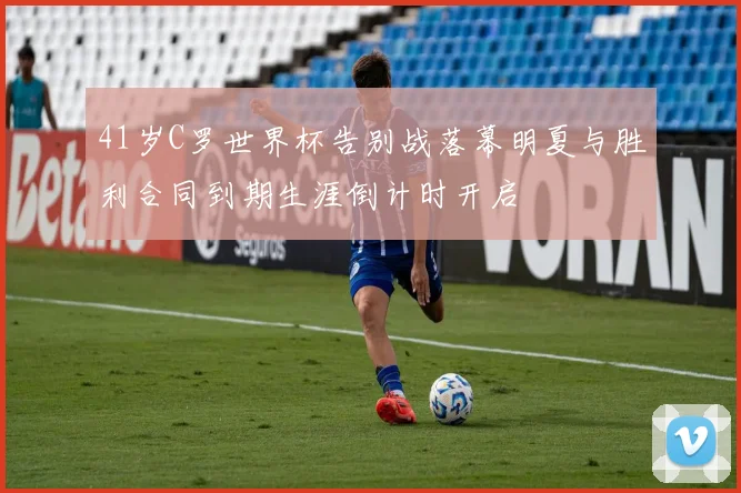 41岁C罗世界杯告别战落幕明夏与胜利合同到期生涯倒计时开启
