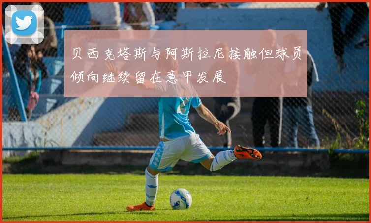 贝西克塔斯与阿斯拉尼接触但球员倾向继续留在意甲发展